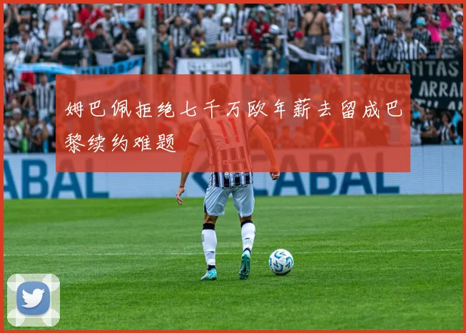 姆巴佩拒绝七千万欧年薪去留成巴黎续约难题