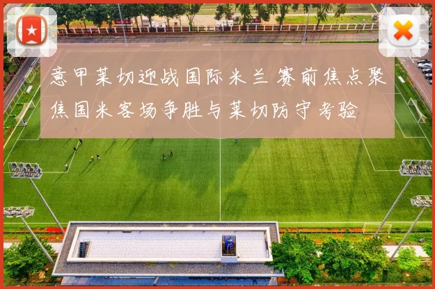 意甲莱切迎战国际米兰 赛前焦点聚焦国米客场争胜与莱切防守考验