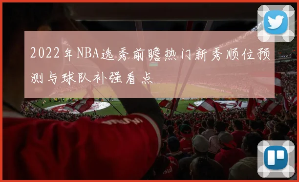 2022年NBA选秀前瞻热门新秀顺位预测与球队补强看点