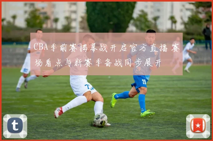 CBA季前赛揭幕战开启官方直播 赛场看点与新赛季备战同步展开
