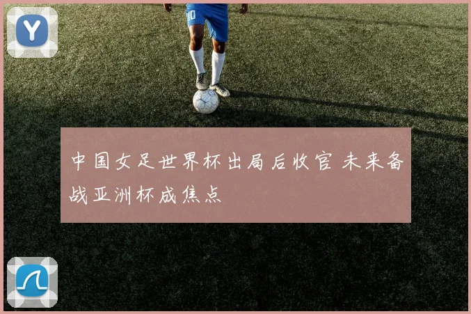 中国女足世界杯出局后收官 未来备战亚洲杯成焦点