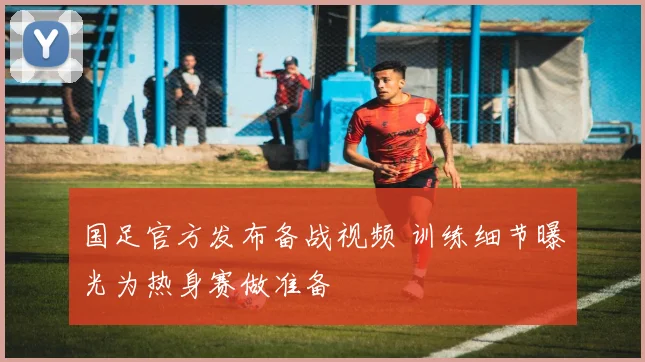 国足官方发布备战视频 训练细节曝光为热身赛做准备