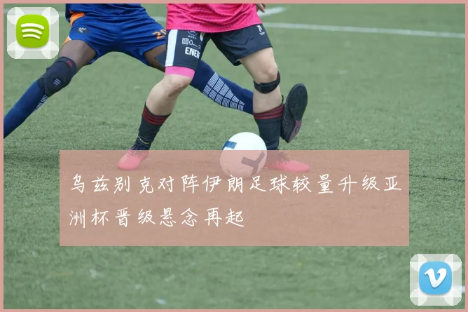 乌兹别克对阵伊朗足球较量升级亚洲杯晋级悬念再起