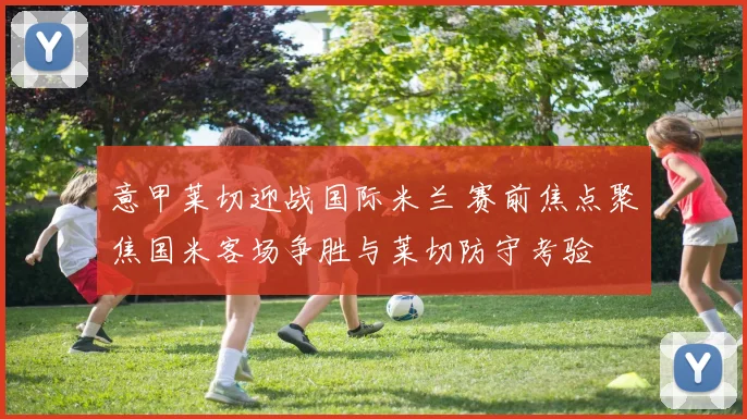 意甲莱切迎战国际米兰 赛前焦点聚焦国米客场争胜与莱切防守考验