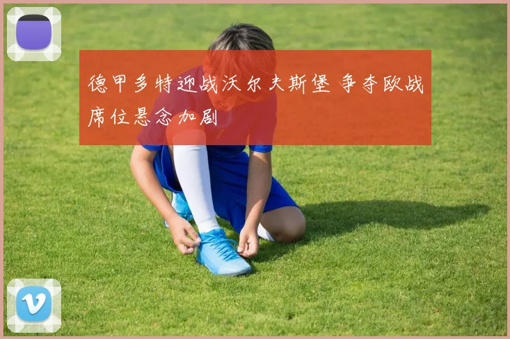 德甲多特迎战沃尔夫斯堡 争夺欧战席位悬念加剧