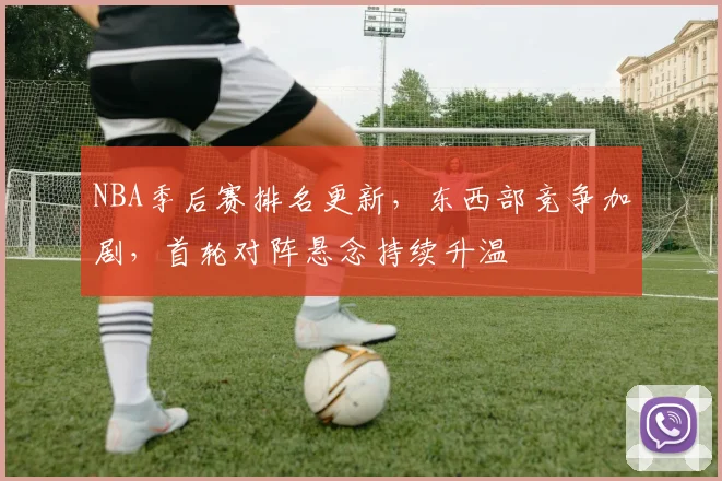 NBA季后赛排名更新，东西部竞争加剧，首轮对阵悬念持续升温