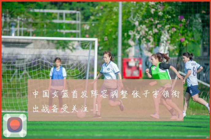 中国女篮首发阵容调整 张子宇领衔出战备受关注_1