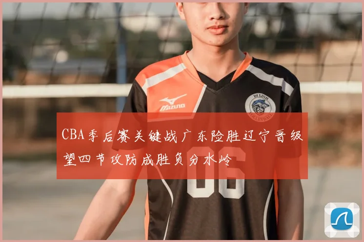 CBA季后赛关键战广东险胜辽宁晋级望四节攻防成胜负分水岭