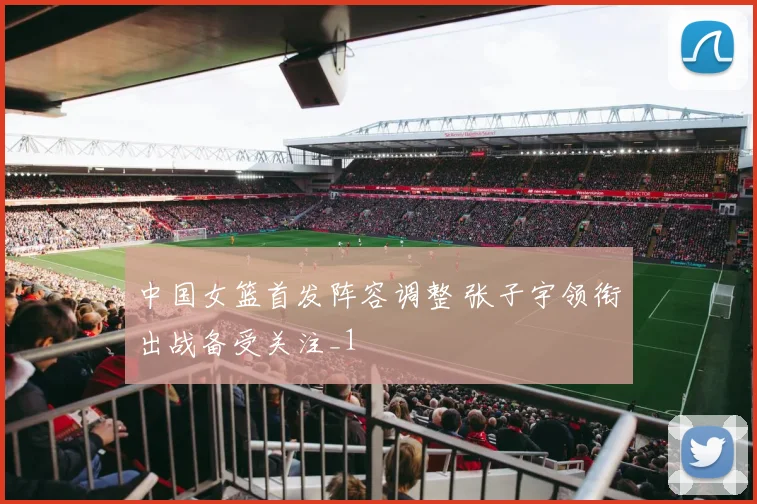 中国女篮首发阵容调整 张子宇领衔出战备受关注_1