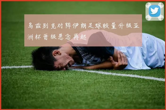 乌兹别克对阵伊朗足球较量升级亚洲杯晋级悬念再起